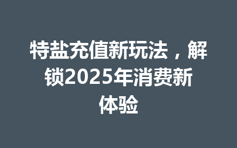 特盐充值新玩法，解锁2025年消费新体验 一