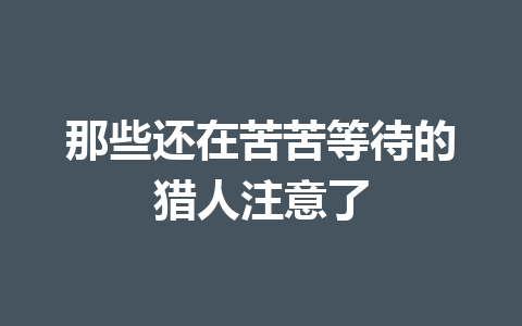 那些还在苦苦等待的猎人注意了 一