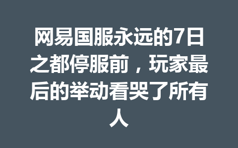 网易国服永远的7日之都停服前,玩家最后的举动看哭了所有人 一