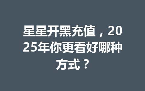 星星开黑充值,2025年你更看好哪种方式? 一