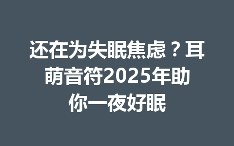 还在为失眠焦虑？耳萌音符2025年助你一夜好眠 一