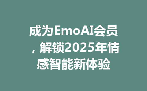 成为EmoAI会员,解锁2025年情感智能新体验 一