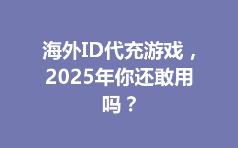 海外ID代充游戏，2025年你还敢用吗？ 一