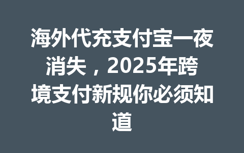 海外代充支付宝一夜消失，2025年跨境支付新规你必须知道 一