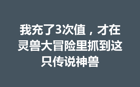 我充了3次值，才在灵兽大冒险里抓到这只传说神兽 一