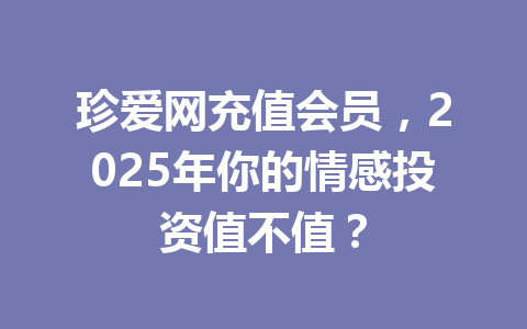 珍爱网充值会员,2025年你的情感投资值不值? 一
