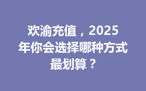 欢渝充值,2025年你会选择哪种方式最划算? 一