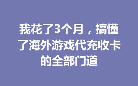 我花了3个月，搞懂了海外游戏代充收卡的全部门道 一