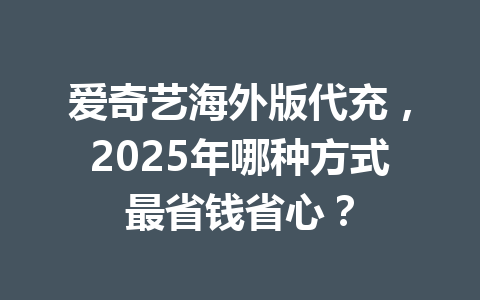 爱奇艺海外版代充，2025年哪种方式最省钱省心？ 一