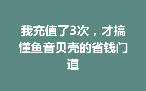 我充值了3次,才搞懂鱼音贝壳的省钱门道 一