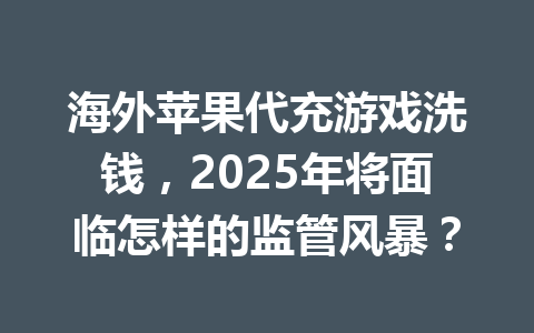 海外苹果代充游戏洗钱,2025年将面临怎样的监管风暴? 一