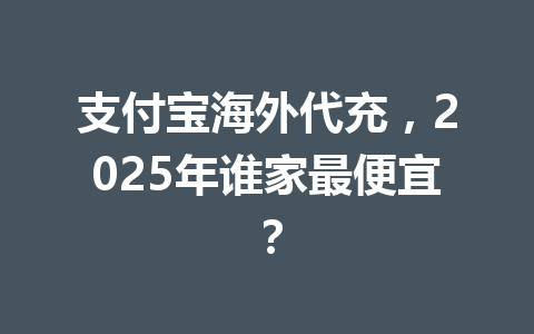 支付宝海外代充，2025年谁家最便宜？ 一