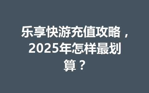 乐享快游充值攻略,2025年怎样最划算? 一