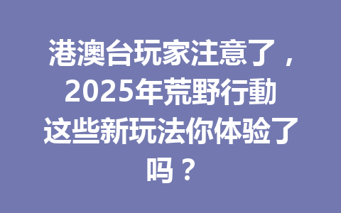 港澳台玩家注意了,2025年荒野行動这些新玩法你体验了吗? 一