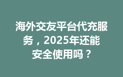 海外交友平台代充服务，2025年还能安全使用吗？ 一
