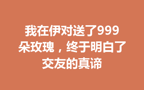 我在伊对送了999朵玫瑰，终于明白了交友的真谛 一