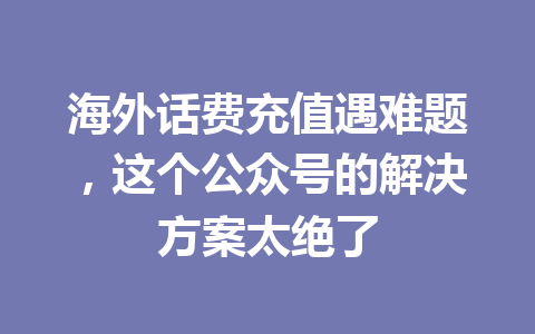 海外话费充值遇难题，这个公众号的解决方案太绝了 一