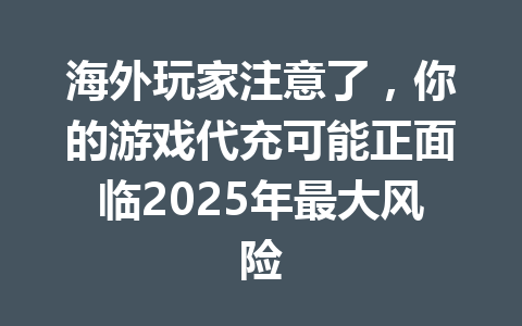 海外玩家注意了，你的游戏代充可能正面临2025年最大风险 一