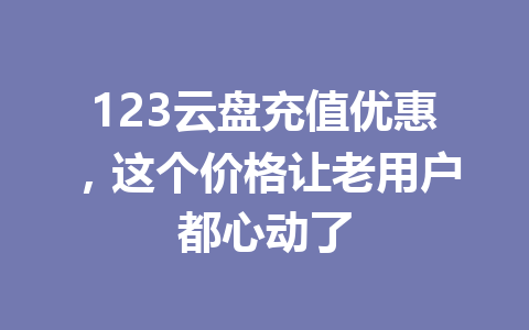 123云盘充值优惠,这个价格让老用户都心动了 一
