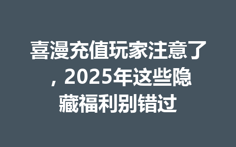 喜漫充值玩家注意了,2025年这些隐藏福利别错过 一