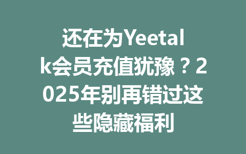 还在为Yeetalk会员充值犹豫？2025年别再错过这些隐藏福利 一