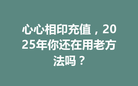 心心相印充值,2025年你还在用老方法吗? 一
