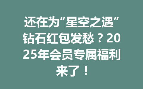 还在为“星空之遇”钻石红包发愁？2025年会员专属福利来了！ 一