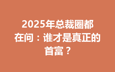 2025年总裁圈都在问:谁才是真正的首富? 一