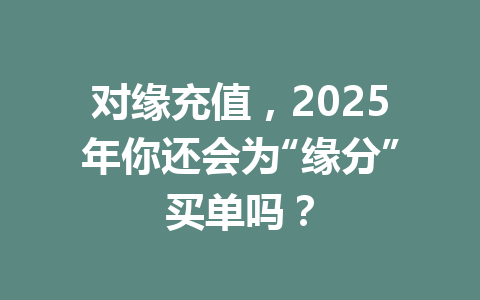 对缘充值,2025年你还会为“缘分”买单吗? 一