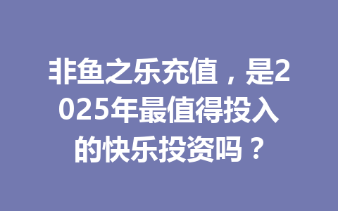 非鱼之乐充值，是2025年最值得投入的快乐投资吗？ 一