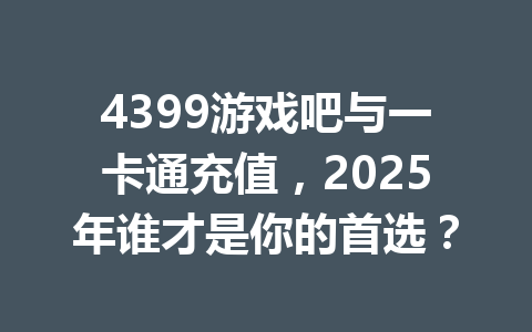 4399游戏吧与一卡通充值,2025年谁才是你的首选? 一