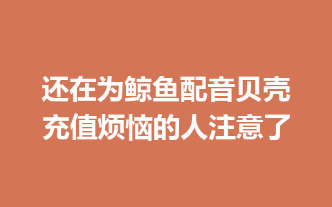 还在为鲸鱼配音贝壳充值烦恼的人注意了 一