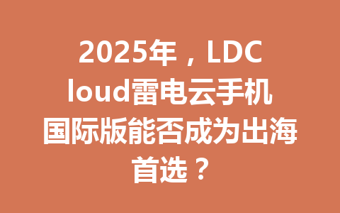 2025年,LDCloud雷电云手机国际版能否成为出海首选? 一