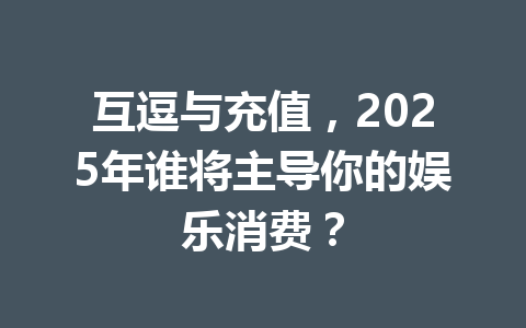 互逗与充值，2025年谁将主导你的娱乐消费？ 一
