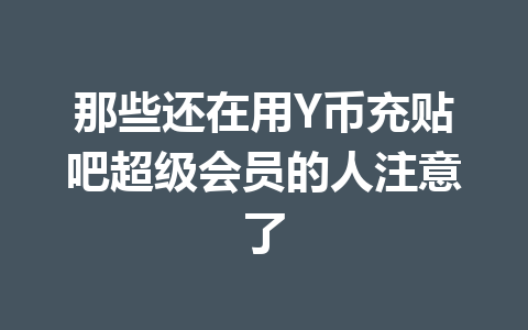 那些还在用Y币充贴吧超级会员的人注意了 一