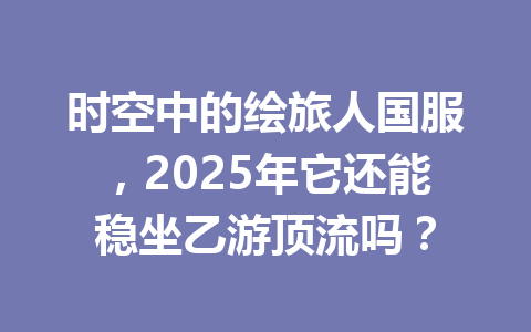 时空中的绘旅人国服，2025年它还能稳坐乙游顶流吗？ 一
