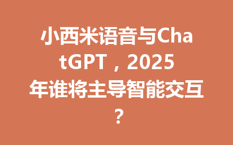 小西米语音与ChatGPT，2025年谁将主导智能交互？ 一