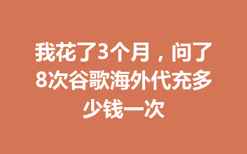 我花了3个月，问了8次谷歌海外代充多少钱一次 一