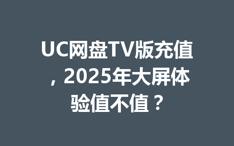 UC网盘TV版充值,2025年大屏体验值不值? 一