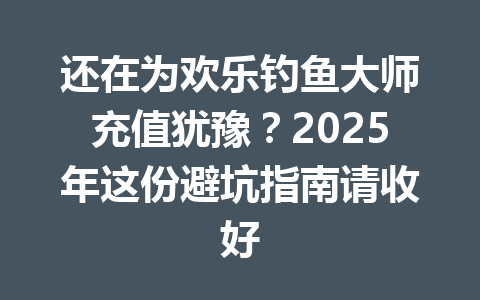 还在为欢乐钓鱼大师充值犹豫?2025年这份避坑指南请收好 一
