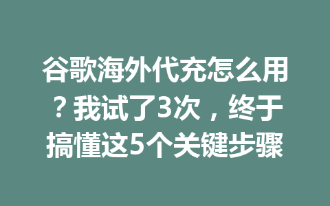 谷歌海外代充怎么用?我试了3次,终于搞懂这5个关键步骤 一