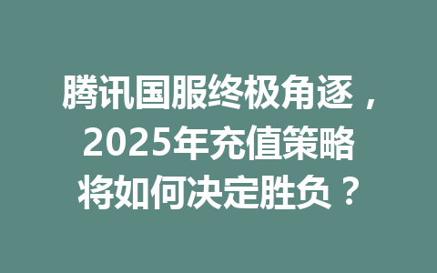 腾讯国服终极角逐，2025年充值策略将如何决定胜负？ 一