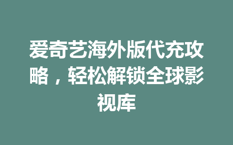 爱奇艺海外版代充攻略，轻松解锁全球影视库 一