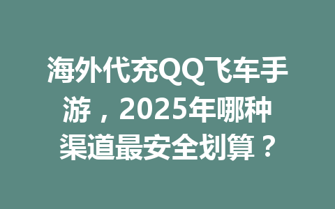 海外代充QQ飞车手游，2025年哪种渠道最安全划算？ 一