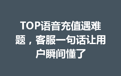 TOP语音充值遇难题,客服一句话让用户瞬间懂了 一