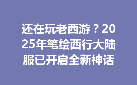 还在玩老西游?2025年笔绘西行大陆服已开启全新神话 一