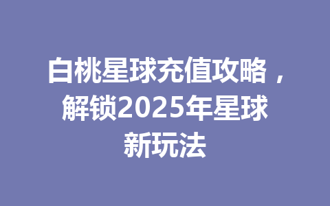 白桃星球充值攻略，解锁2025年星球新玩法 一