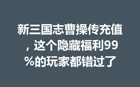 新三国志曹操传充值,这个隐藏福利99%的玩家都错过了 一