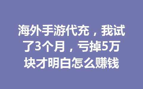 海外手游代充,我试了3个月,亏掉5万块才明白怎么赚钱 一