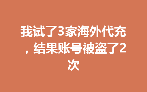 我试了3家海外代充，结果账号被盗了2次 一